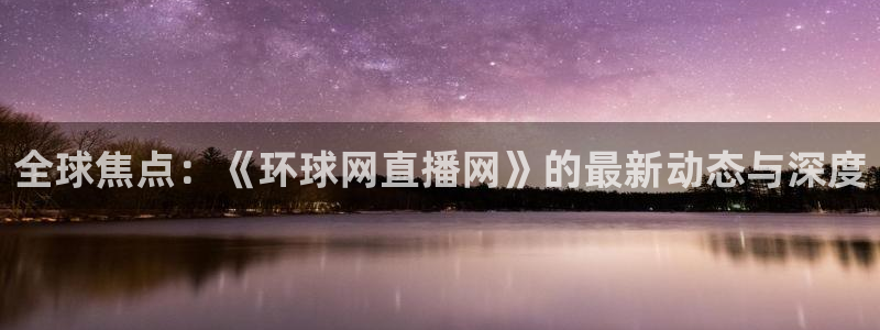 nba王者体育直播吧：全球焦点：《环球网直播网》的最新动态与深度